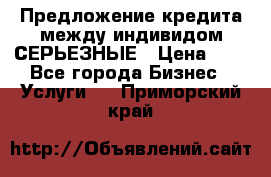 Предложение кредита между индивидом СЕРЬЕЗНЫЕ › Цена ­ 0 - Все города Бизнес » Услуги   . Приморский край